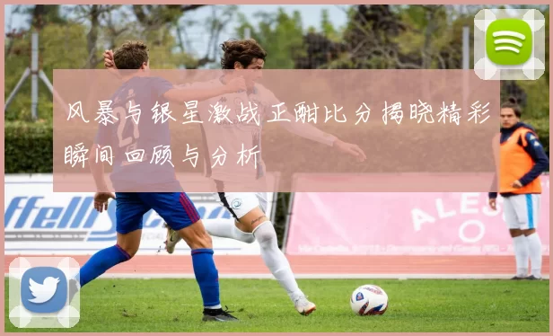 风暴与银星激战正酣比分揭晓精彩瞬间回顾与分析