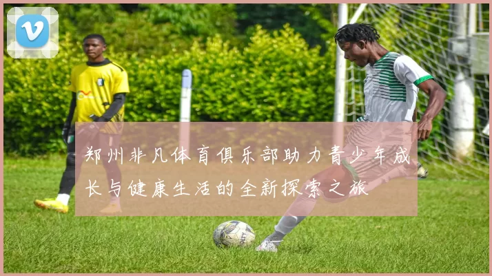 郑州非凡体育俱乐部助力青少年成长与健康生活的全新探索之旅
