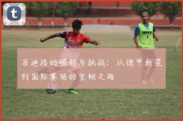吕迪格的崛起与挑战：从德甲新星到国际赛场的坚韧之路