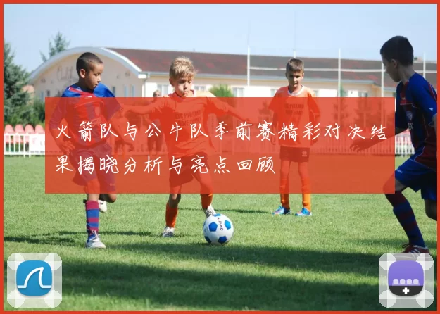 火箭队与公牛队季前赛精彩对决结果揭晓分析与亮点回顾