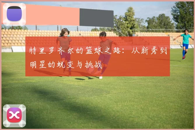 特里罗齐尔的篮球之路：从新秀到明星的蜕变与挑战