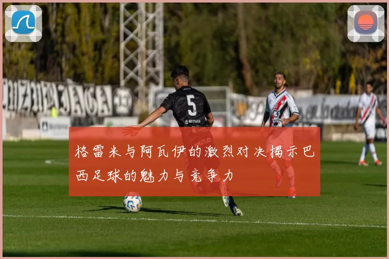 格雷米与阿瓦伊的激烈对决揭示巴西足球的魅力与竞争力