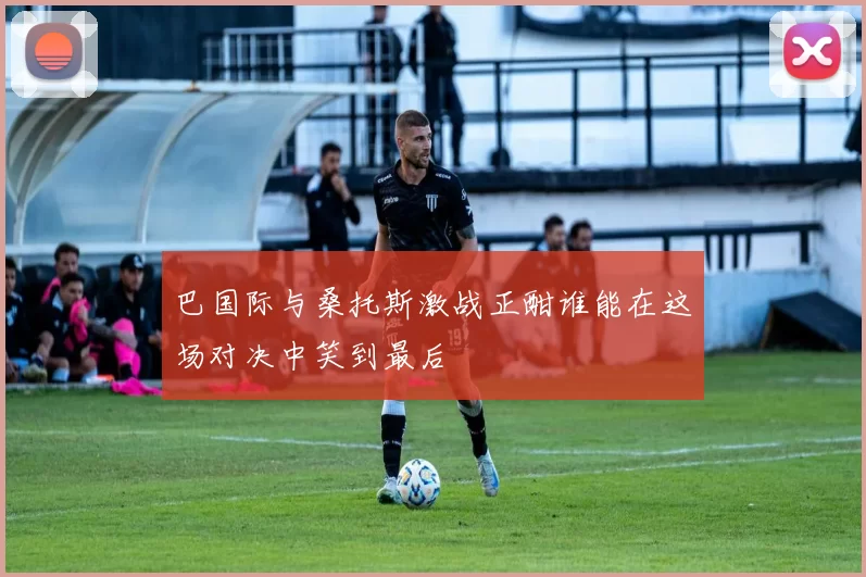 巴国际与桑托斯激战正酣谁能在这场对决中笑到最后