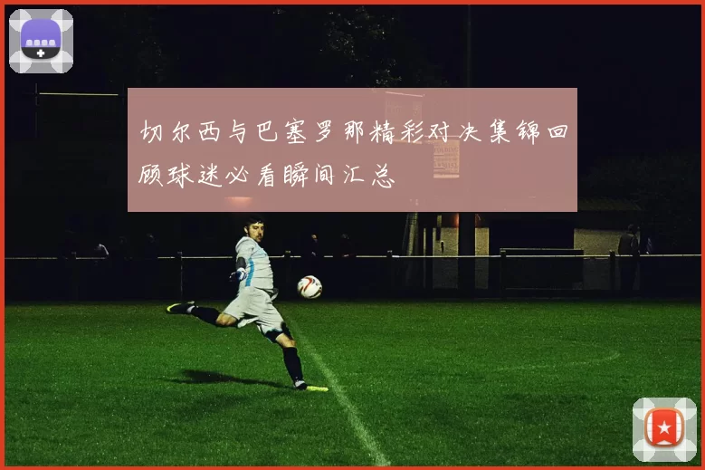 切尔西与巴塞罗那精彩对决集锦回顾球迷必看瞬间汇总