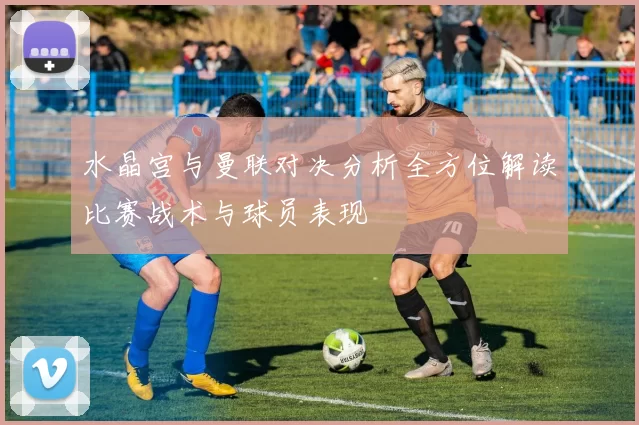 水晶宫与曼联对决分析全方位解读比赛战术与球员表现