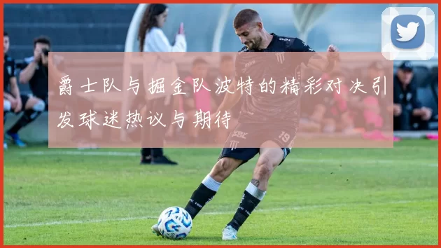 爵士队与掘金队波特的精彩对决引发球迷热议与期待