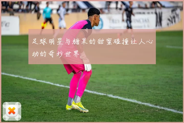 足球明星与糖果的甜蜜碰撞让人心动的奇妙世界